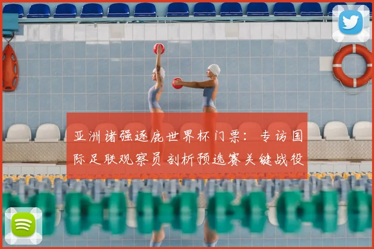 亚洲诸强逐鹿世界杯门票:专访国际足联观察员剖析预选赛关键战役