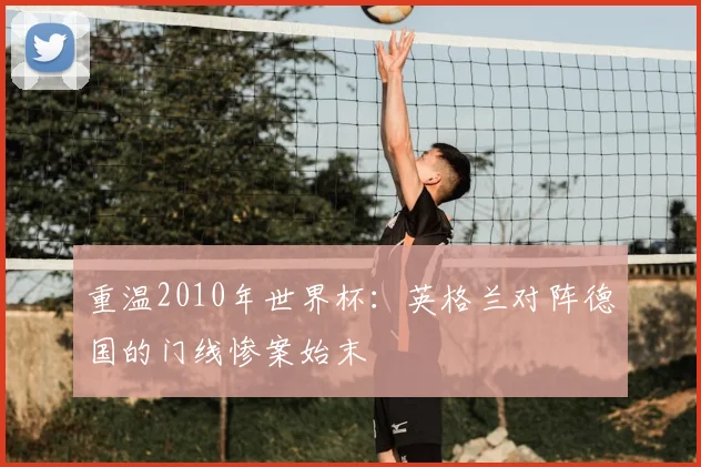 重温2010年世界杯：英格兰对阵德国的门线惨案始末