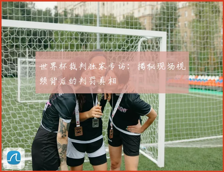 世界杯裁判独家专访：揭秘现场视频背后的判罚真相