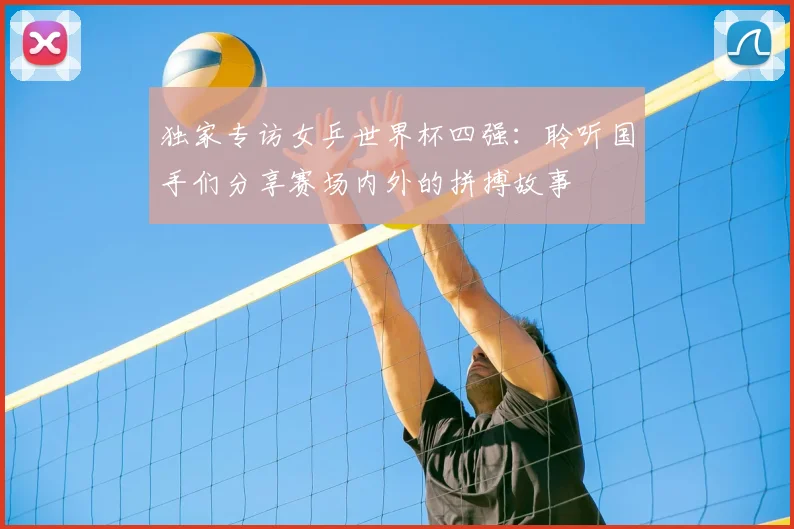 独家专访女乒世界杯四强：聆听国手们分享赛场内外的拼搏故事