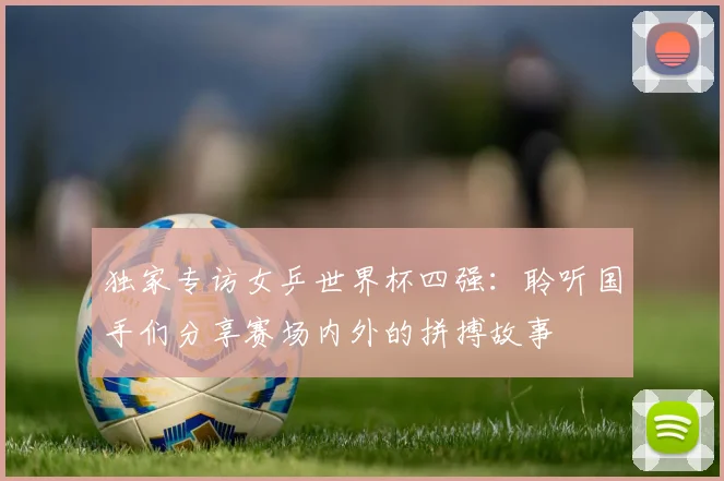 独家专访女乒世界杯四强：聆听国手们分享赛场内外的拼搏故事