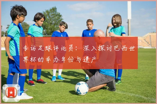 专访足球评论员:深入探讨巴西世界杯的举办年份与遗产