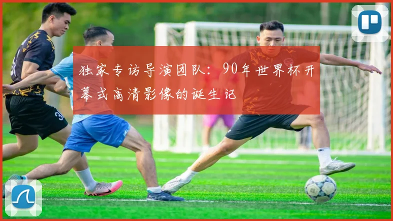 独家专访导演团队:90年世界杯开幕式高清影像的诞生记