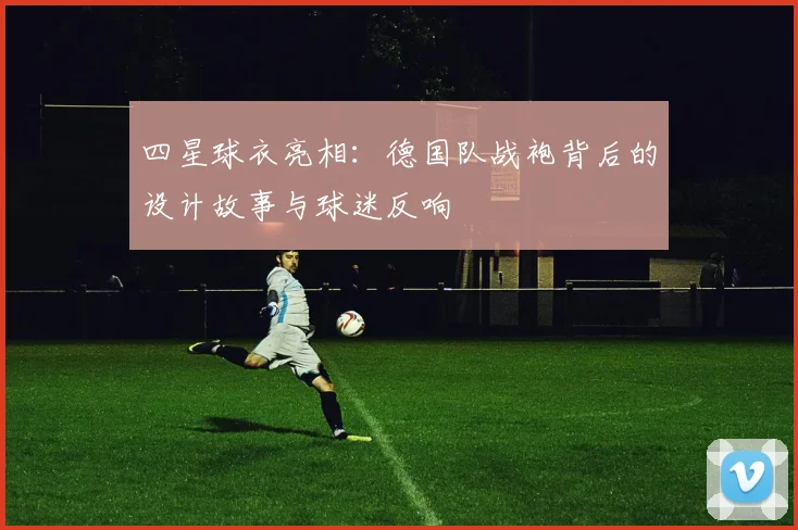 四星球衣亮相:德国队战袍背后的设计故事与球迷反响