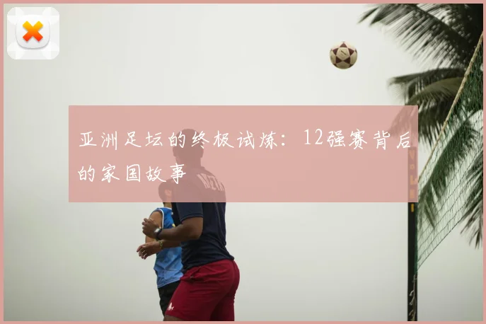 亚洲足坛的终极试炼:12强赛背后的家国故事