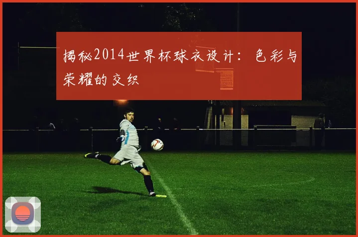 揭秘2014世界杯球衣设计:色彩与荣耀的交织