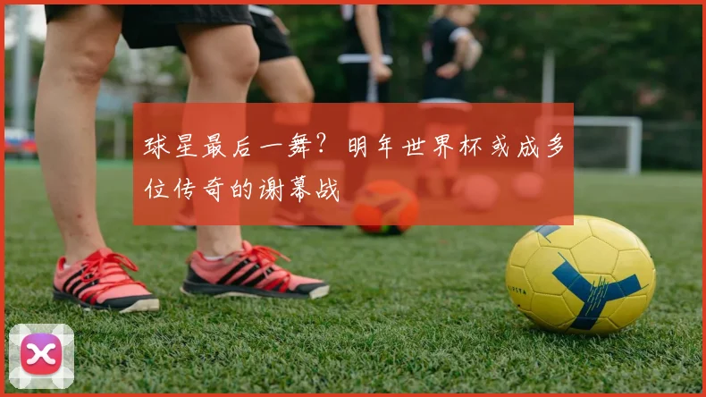 球星最后一舞？明年世界杯或成多位传奇的谢幕战