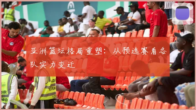 亚洲篮坛格局重塑:从预选赛看各队实力变迁
