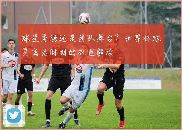 球星秀场还是团队舞台？世界杯球员高光时刻的双重解读