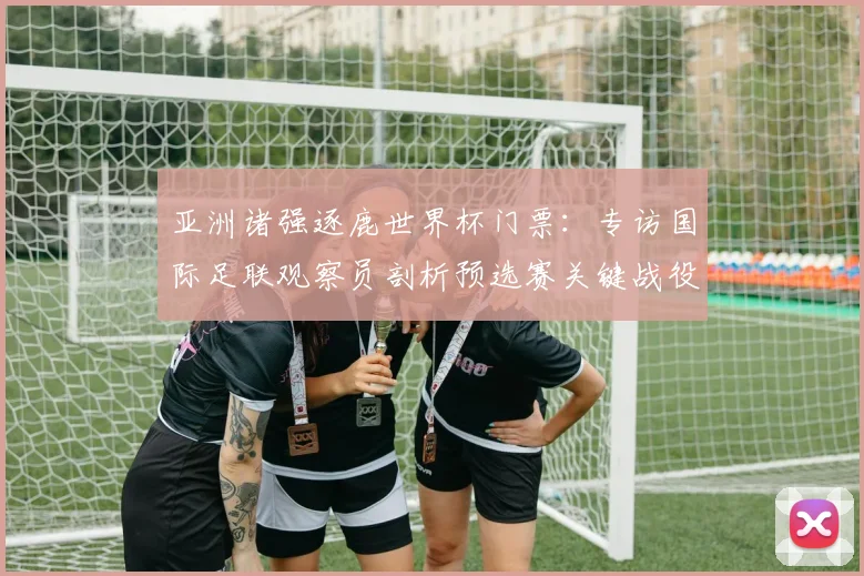 亚洲诸强逐鹿世界杯门票：专访国际足联观察员剖析预选赛关键战役