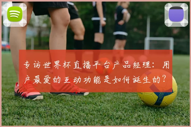 专访世界杯直播平台产品经理：用户最爱的互动功能是如何诞生的？
