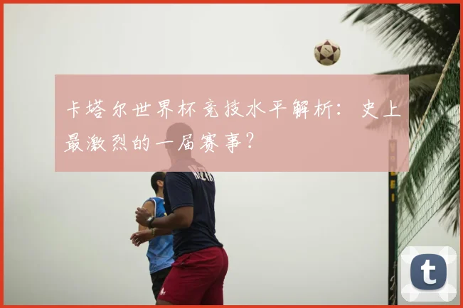 卡塔尔世界杯竞技水平解析：史上最激烈的一届赛事？