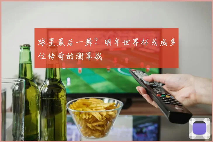 球星最后一舞?明年世界杯或成多位传奇的谢幕战