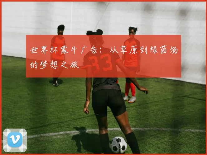世界杯蒙牛广告：从草原到绿茵场的梦想之旅