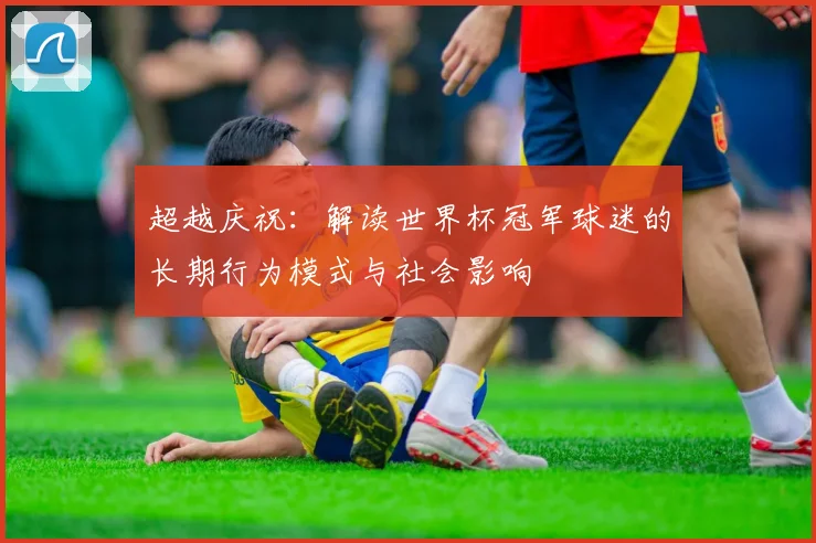 超越庆祝：解读世界杯冠军球迷的长期行为模式与社会影响