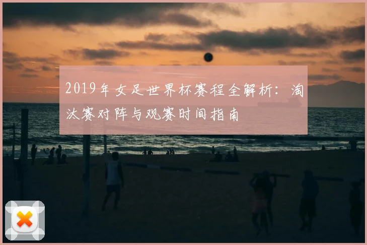 2019年女足世界杯赛程全解析:淘汰赛对阵与观赛时间指南