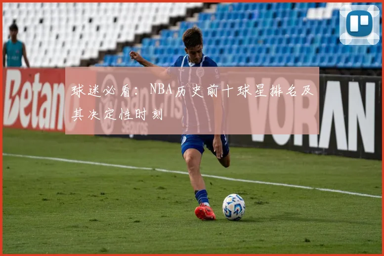 球迷必看：NBA历史前十球星排名及其决定性时刻