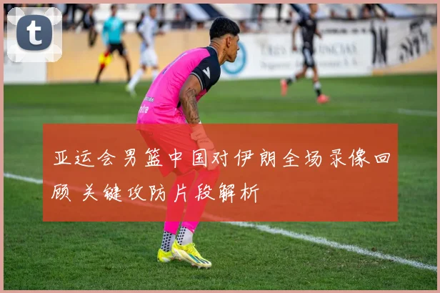 亚运会男篮中国对伊朗全场录像回顾 关键攻防片段解析