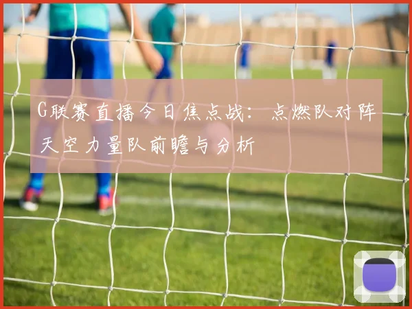 G联赛直播今日焦点战：点燃队对阵天空力量队前瞻与分析