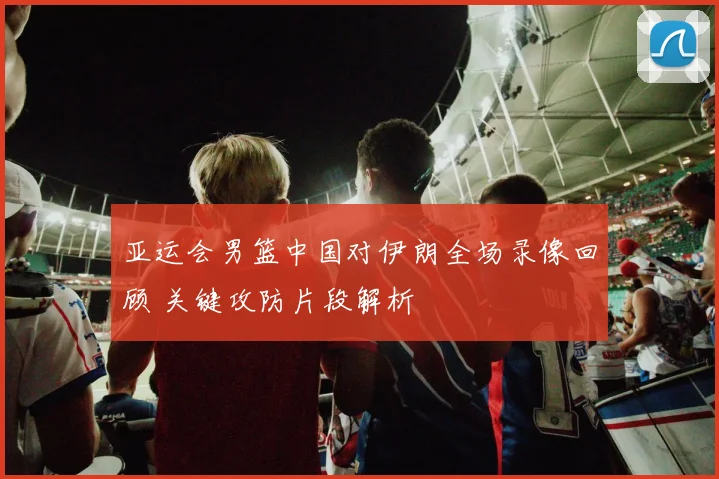 亚运会男篮中国对伊朗全场录像回顾 关键攻防片段解析